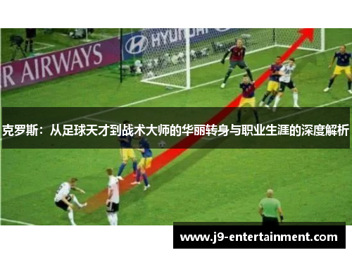 克罗斯：从足球天才到战术大师的华丽转身与职业生涯的深度解析